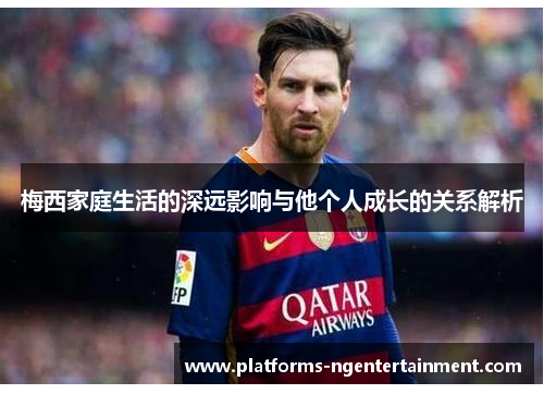 梅西家庭生活的深远影响与他个人成长的关系解析