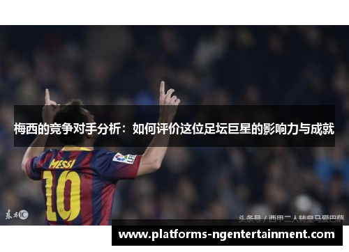 梅西的竞争对手分析：如何评价这位足坛巨星的影响力与成就