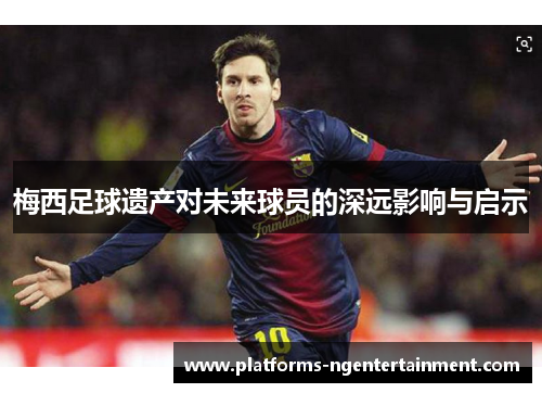 梅西足球遗产对未来球员的深远影响与启示
