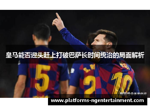 皇马能否迎头赶上打破巴萨长时间统治的局面解析