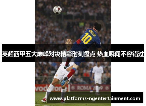 英超西甲五大巅峰对决精彩时刻盘点 热血瞬间不容错过