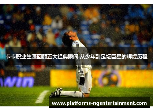卡卡职业生涯回顾五大经典瞬间 从少年到足坛巨星的辉煌历程