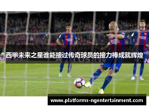 西甲未来之星谁能接过传奇球员的接力棒成就辉煌