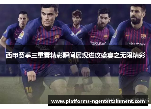西甲赛季三重奏精彩瞬间展现进攻盛宴之无限精彩