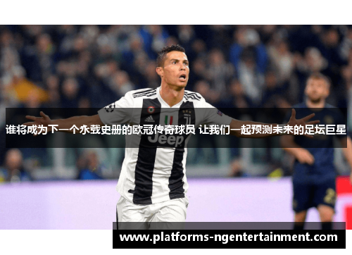 谁将成为下一个永载史册的欧冠传奇球员 让我们一起预测未来的足坛巨星