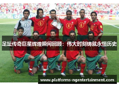 足坛传奇巨星辉煌瞬间回顾：伟大时刻铸就永恒历史