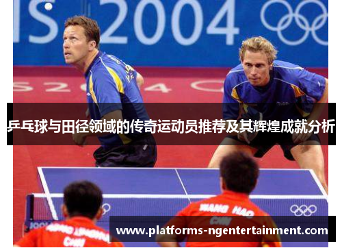 乒乓球与田径领域的传奇运动员推荐及其辉煌成就分析