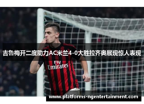 吉鲁梅开二度助力AC米兰4-0大胜拉齐奥展现惊人表现