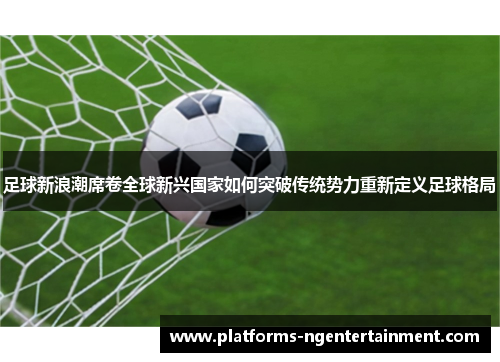 足球新浪潮席卷全球新兴国家如何突破传统势力重新定义足球格局