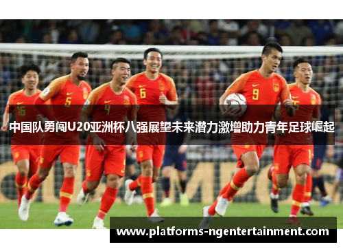 中国队勇闯U20亚洲杯八强展望未来潜力激增助力青年足球崛起