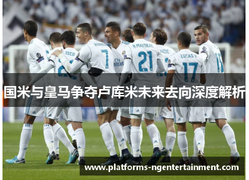 国米与皇马争夺卢库米未来去向深度解析