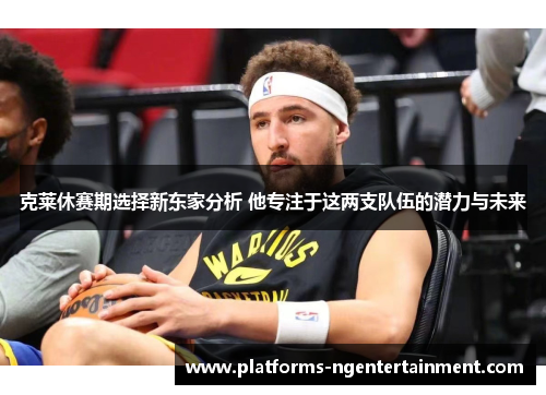 克莱休赛期选择新东家分析 他专注于这两支队伍的潜力与未来