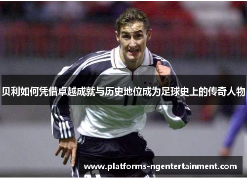 贝利如何凭借卓越成就与历史地位成为足球史上的传奇人物