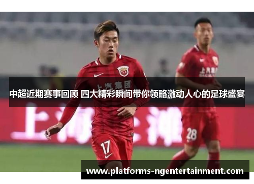 中超近期赛事回顾 四大精彩瞬间带你领略激动人心的足球盛宴