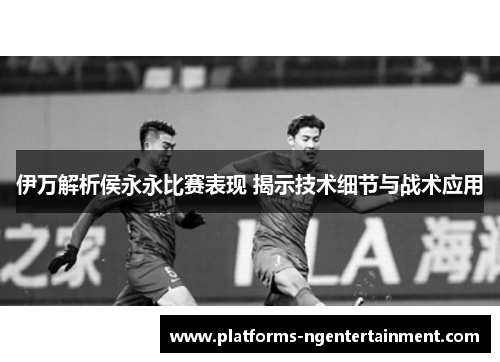 伊万解析侯永永比赛表现 揭示技术细节与战术应用