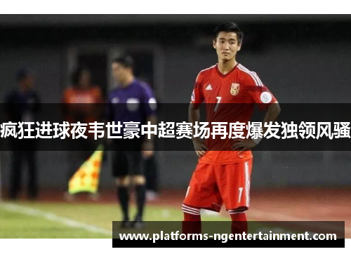 疯狂进球夜韦世豪中超赛场再度爆发独领风骚