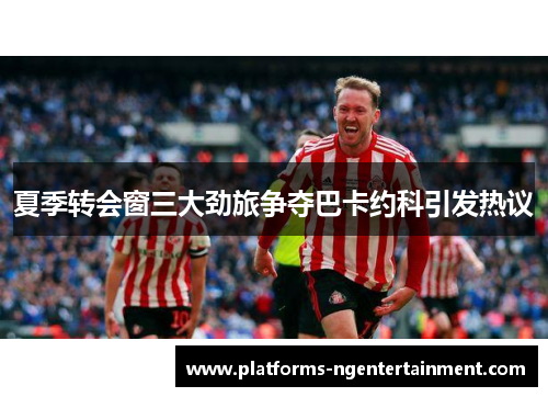 夏季转会窗三大劲旅争夺巴卡约科引发热议