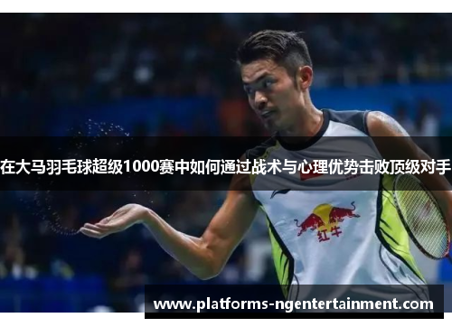 在大马羽毛球超级1000赛中如何通过战术与心理优势击败顶级对手