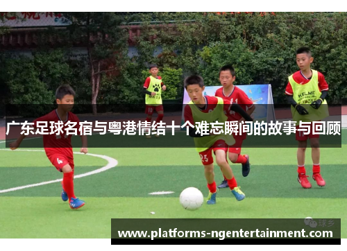 广东足球名宿与粤港情结十个难忘瞬间的故事与回顾