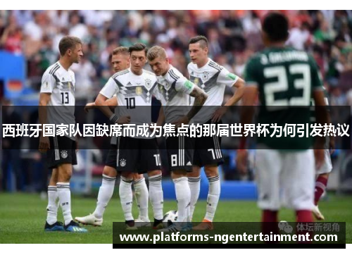 西班牙国家队因缺席而成为焦点的那届世界杯为何引发热议