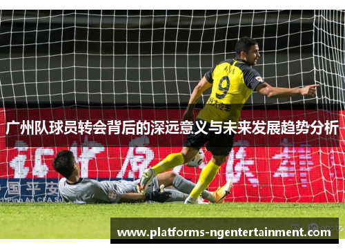 广州队球员转会背后的深远意义与未来发展趋势分析