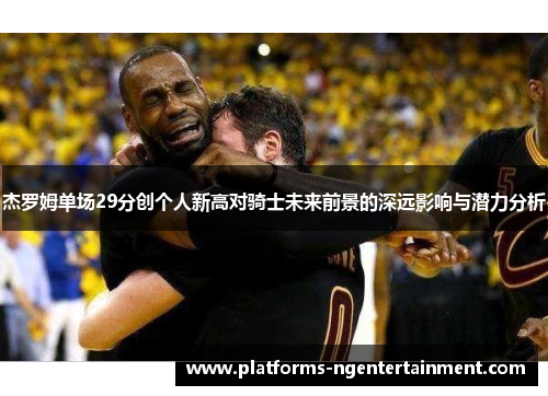 杰罗姆单场29分创个人新高对骑士未来前景的深远影响与潜力分析