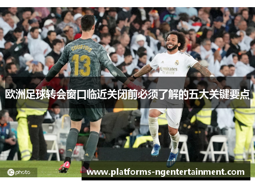 欧洲足球转会窗口临近关闭前必须了解的五大关键要点