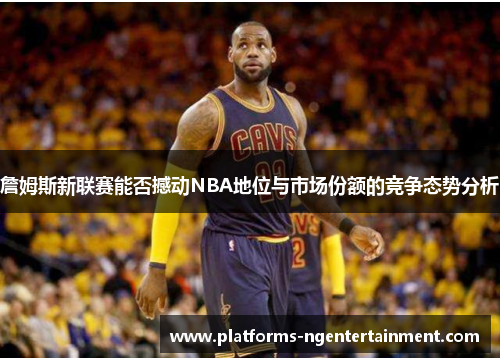 詹姆斯新联赛能否撼动NBA地位与市场份额的竞争态势分析