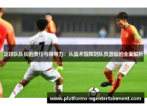 足球队队长的责任与领导力：从战术指挥到队员激励的全面解析