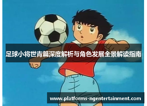 足球小将世青篇深度解析与角色发展全景解读指南