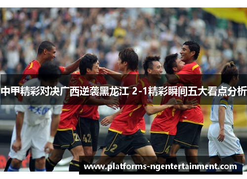 中甲精彩对决广西逆袭黑龙江 2-1精彩瞬间五大看点分析