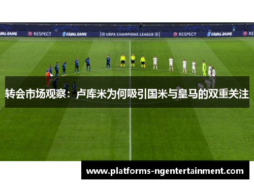 转会市场观察：卢库米为何吸引国米与皇马的双重关注