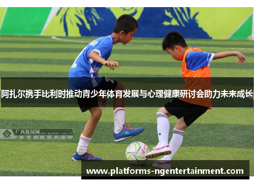阿扎尔携手比利时推动青少年体育发展与心理健康研讨会助力未来成长