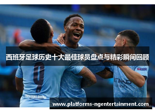 西班牙足球历史十大最佳球员盘点与精彩瞬间回顾