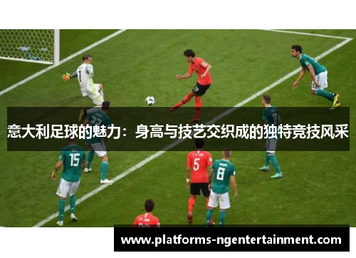 意大利足球的魅力：身高与技艺交织成的独特竞技风采