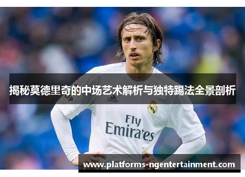 揭秘莫德里奇的中场艺术解析与独特踢法全景剖析