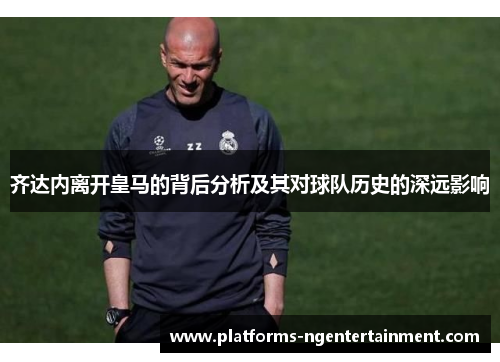 齐达内离开皇马的背后分析及其对球队历史的深远影响