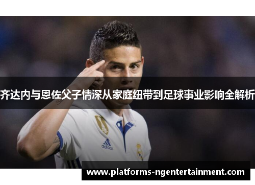 齐达内与恩佐父子情深从家庭纽带到足球事业影响全解析