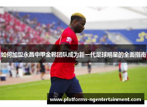 如何加盟永昌中甲金靴团队成为新一代足球明星的全面指南