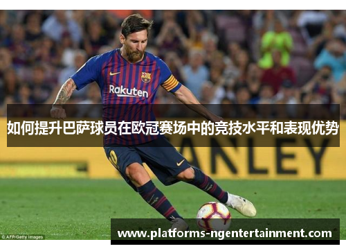 如何提升巴萨球员在欧冠赛场中的竞技水平和表现优势