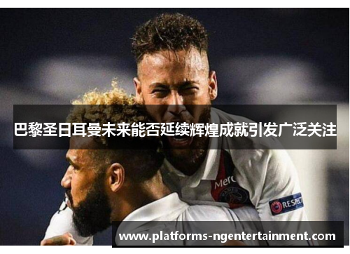 巴黎圣日耳曼未来能否延续辉煌成就引发广泛关注