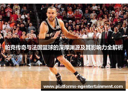 帕克传奇与法国篮球的深厚渊源及其影响力全解析