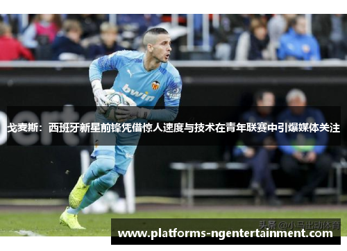 戈麦斯：西班牙新星前锋凭借惊人速度与技术在青年联赛中引爆媒体关注