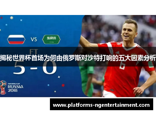 揭秘世界杯首场为何由俄罗斯对沙特打响的五大因素分析