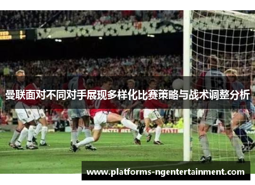 曼联面对不同对手展现多样化比赛策略与战术调整分析
