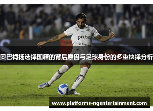 奥巴梅扬选择国籍的背后原因与足球身份的多重抉择分析
