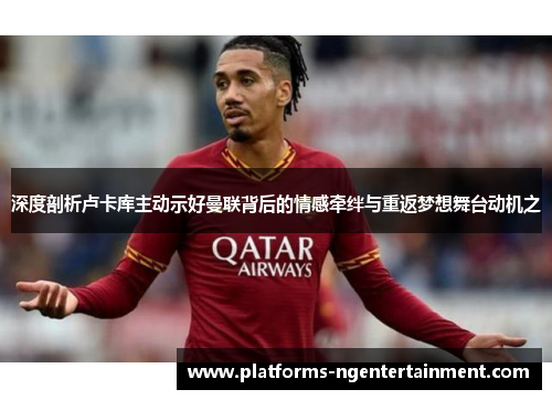 深度剖析卢卡库主动示好曼联背后的情感牵绊与重返梦想舞台动机之