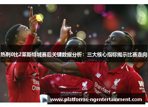 热刺0比2莱斯特城赛后关键数据分析：三大核心指标揭示比赛走向