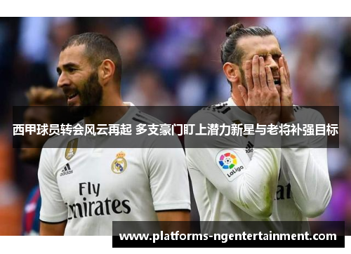 西甲球员转会风云再起 多支豪门盯上潜力新星与老将补强目标