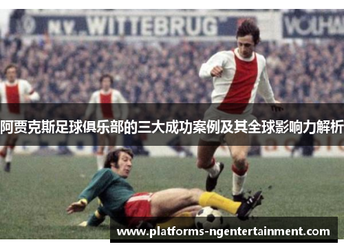 阿贾克斯足球俱乐部的三大成功案例及其全球影响力解析